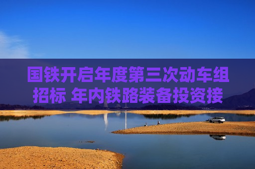 国铁开启年度第三次动车组招标 年内铁路装备投资接近千亿元
