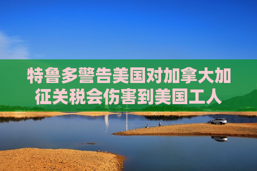 特鲁多警告美国对加拿大加征关税会伤害到美国工人