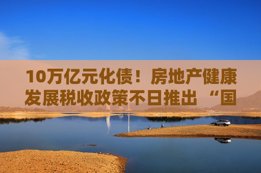 10万亿元化债！房地产健康发展税收政策不日推出 “国家队”下场收房提速