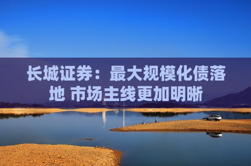 长城证券：更大规模化债落地 市场主线更加明晰