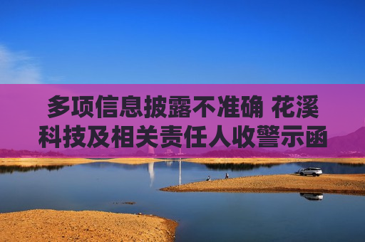 多项信息披露不准确 花溪科技及相关责任人收警示函