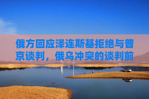 俄方回应泽连斯基拒绝与普京谈判，俄乌冲突的谈判前景及影响分析，俄乌冲突谈判前景不明，俄方回应泽连斯基拒绝与普京谈判，俄方回应泽连斯基拒绝与普京谈判，俄乌冲突的谈判前景及影响分析堪忧