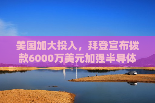 美国加大投入，拜登宣布拨款6000万美元加强半导体制造能力，拜登宣布拨款6000万美元加强半导体制造能力，美国加大投入助力产业发展，拜登宣布拨款6000万美元加强半导体制造，美国加大投入推动产业发展