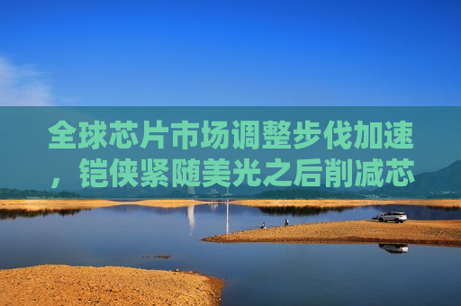 全球芯片市场调整步伐加速，铠侠紧随美光之后削减芯片投资，全球芯片市场调整加速，铠侠紧随美光后削减投资，全球芯片市场调整步伐加速，铠侠紧随美光削减投资