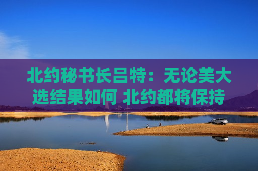 北约秘书长吕特：无论美大选结果如何 北约都将保持团结