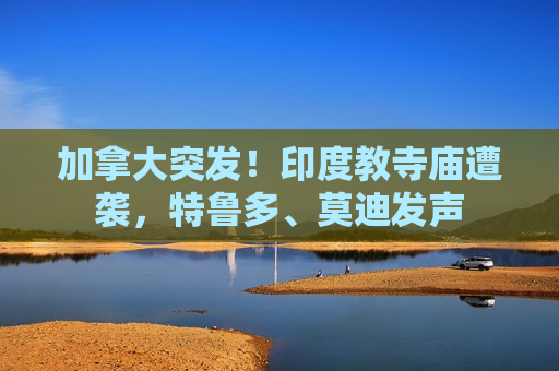 加拿大突发！印度教寺庙遭袭，特鲁多、莫迪发声