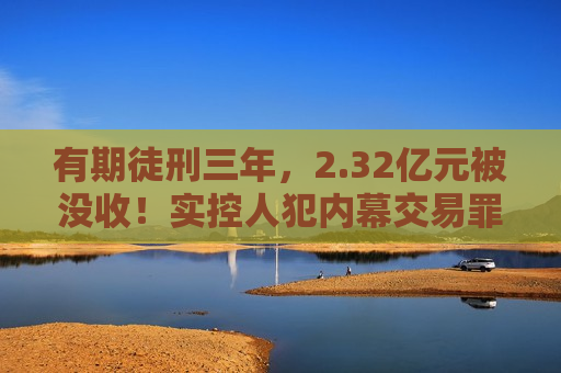 有期徒刑三年，2.32亿元被没收！实控人犯内幕交易罪