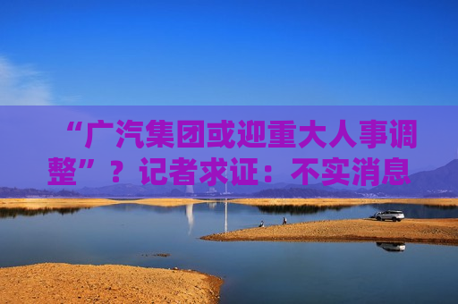 “广汽集团或迎重大人事调整”？记者求证：不实消息