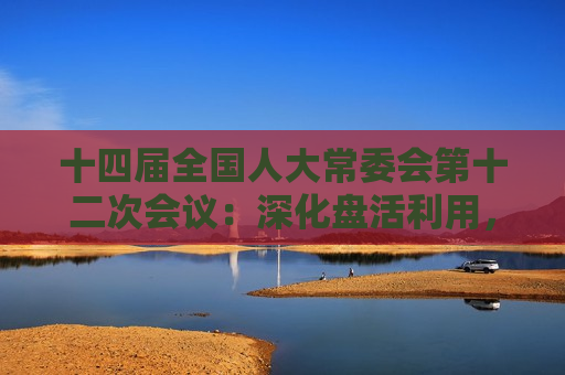十四届全国人大常委会第十二次会议：深化盘活利用，提高国有资产管理效益