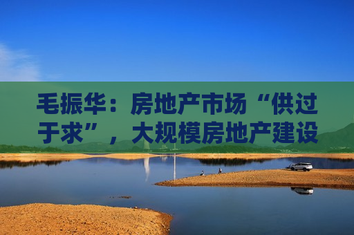 毛振华：房地产市场“供过于求”，大规模房地产建设时代已经过去了