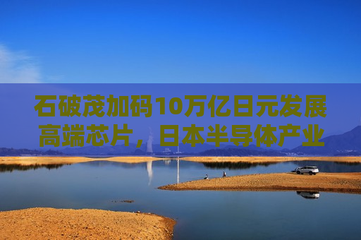 石破茂加码10万亿日元发展高端芯片，日本半导体产业复兴面临几道难关？
