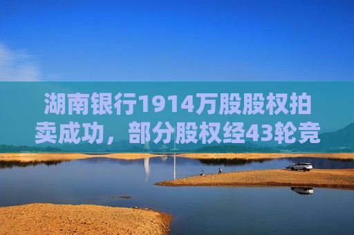 湖南银行1914万股股权拍卖成功，部分股权经43轮竞价成交