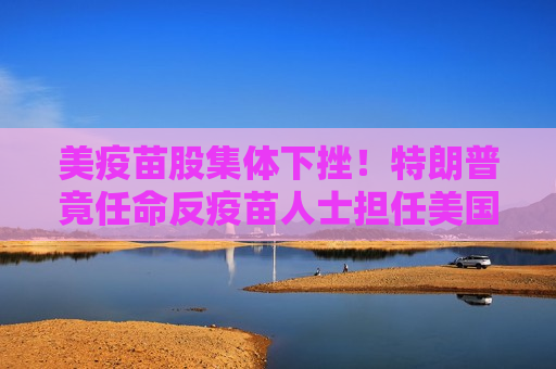 美疫苗股集体下挫！特朗普竟任命反疫苗人士担任美国卫生部长