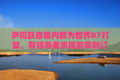 尹同跃自曝内部为智界R7打架，有领导要求提前拿到订单  第1张