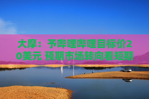 大摩：予哔哩哔哩目标价20美元 预期市场转向看短期市盈率倍数