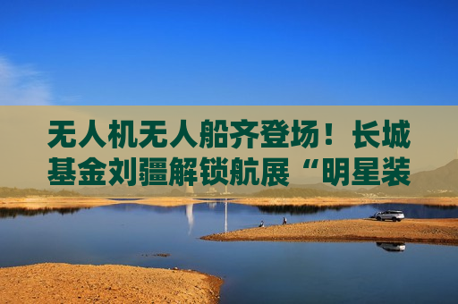 无人机无人船齐登场！长城基金刘疆解锁航展“明星装备”  第1张
