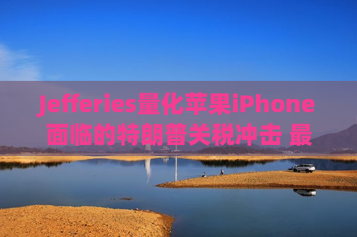 Jefferies量化苹果iPhone面临的特朗普关税冲击 最糟可达每部256美元