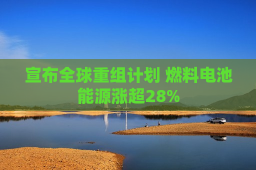 宣布全球重组计划 燃料电池能源涨超28%