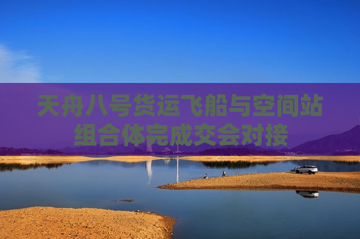 天舟八号货运飞船与空间站组合体完成交会对接