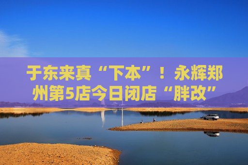 于东来真“下本”！永辉郑州第5店今日闭店“胖改”