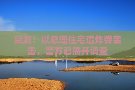 突发！以总理住宅遭炸弹袭击，警方已展开调查