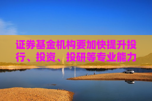 证券基金机构要加快提升投行、投资、投研等专业能力 有效服务投资融资等各方需求