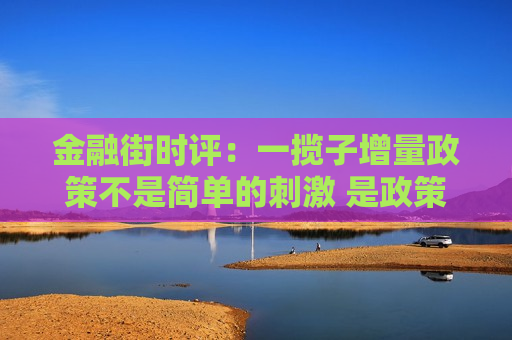 金融街时评：一揽子增量政策不是简单的 ***  是政策逻辑的重大调整  第1张