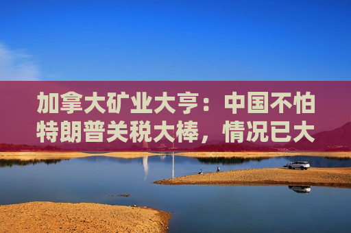 加拿大矿业大亨：中国不怕特朗普关税大棒，情况已大不相同！