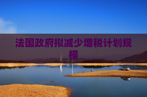 法国 *** 拟减少增税计划规模
