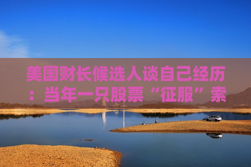 美国财长候选人谈自己经历：当年一只股票“征服”索罗斯，政策决策错误就是利润来源