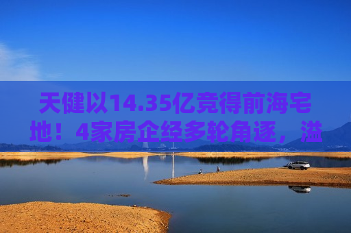 天健以14.35亿竞得前海宅地！4家房企经多轮角逐，溢价率16.48%  第1张