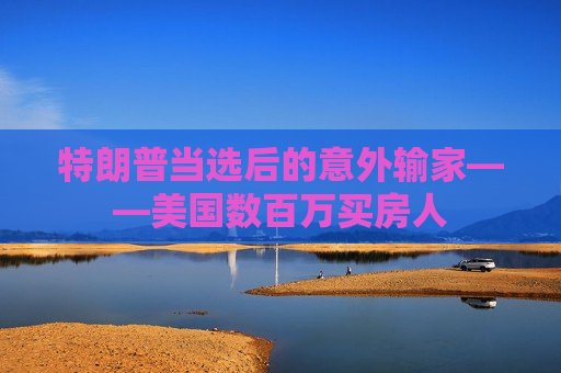 特朗普当选后的意外输家——美国数百万买房人
