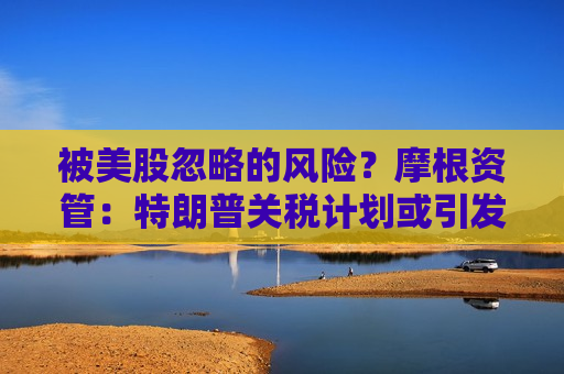 被美股忽略的风险？摩根资管：特朗普关税计划或引发滞胀问题