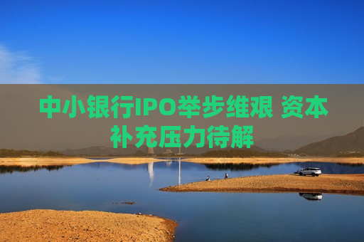 中小银行IPO举步维艰 资本补充压力待解