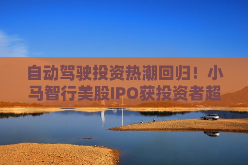 自动驾驶投资热潮回归！小马智行美股IPO获投资者超量认购