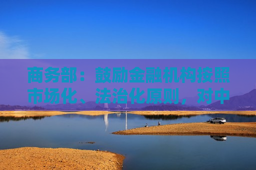 商务部：鼓励金融机构按照市场化、法治化原则，对中小微外贸企业加大融资支持力度  第1张