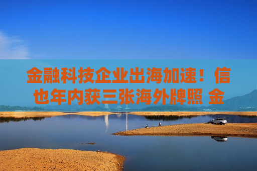 金融科技企业出海加速！信也年内获三张海外牌照 金融壹账通输出技术