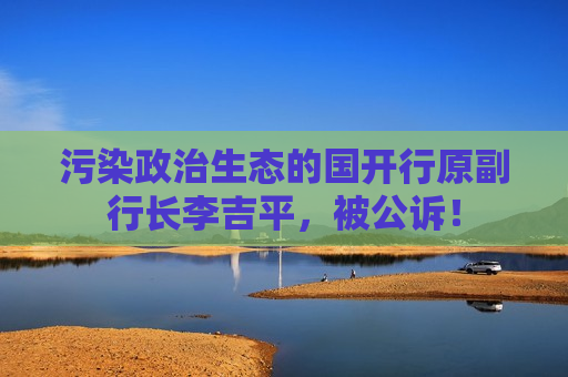 污染政治生态的国开行原副行长李吉平，被公诉！