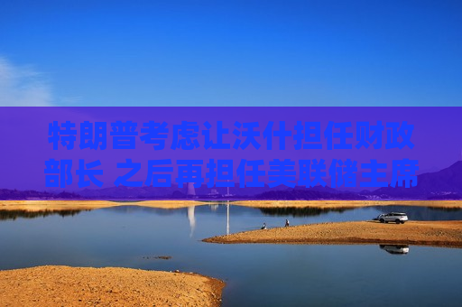 特朗普考虑让沃什担任财政部长 之后再担任美联储主席