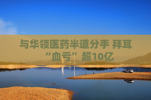 与华领医药半道分手 拜耳“血亏”超10亿