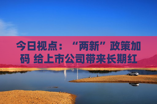 今日视点：“两新”政策加码 给上市公司带来长期红利