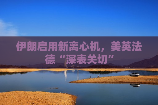 伊朗启用新离心机，美英法德“深表关切”