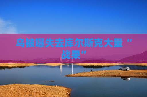 乌被曝失去库尔斯克大量“战果”