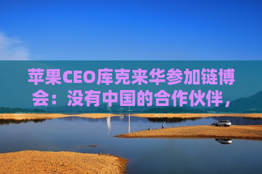 苹果CEO库克来华参加链博会：没有中国的合作伙伴，苹果无法取得今天的成就