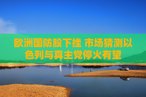 欧洲国防股下挫 市场猜测以色列与 *** 党停火有望  第1张