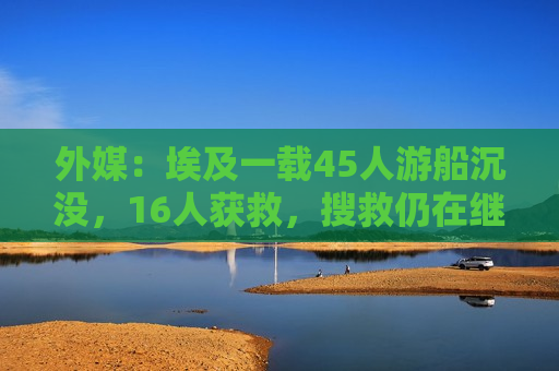 外媒：埃及一载45人游船沉没，16人获救，搜救仍在继续
