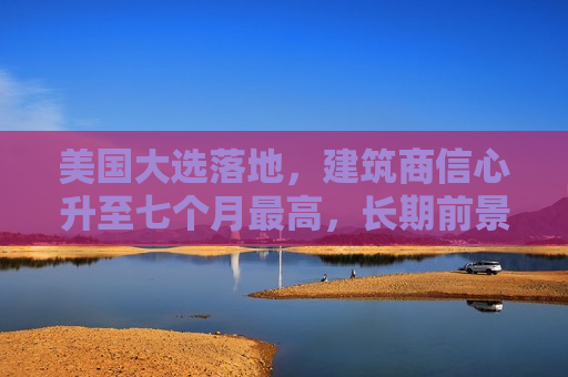 美国大选落地，建筑商信心升至七个月更高，长期前景更乐观