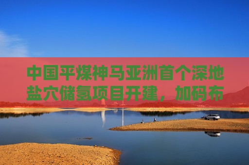 中国平煤神马亚洲首个深地盐穴储氢项目开建，加码布局氢能