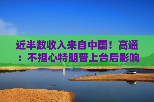 近半数收入来自中国！高通：不担心特朗普上台后影响在华业务