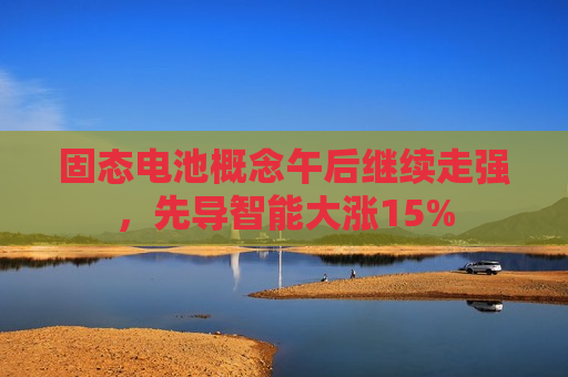 固态电池概念午后继续走强，先导智能大涨15%  第1张